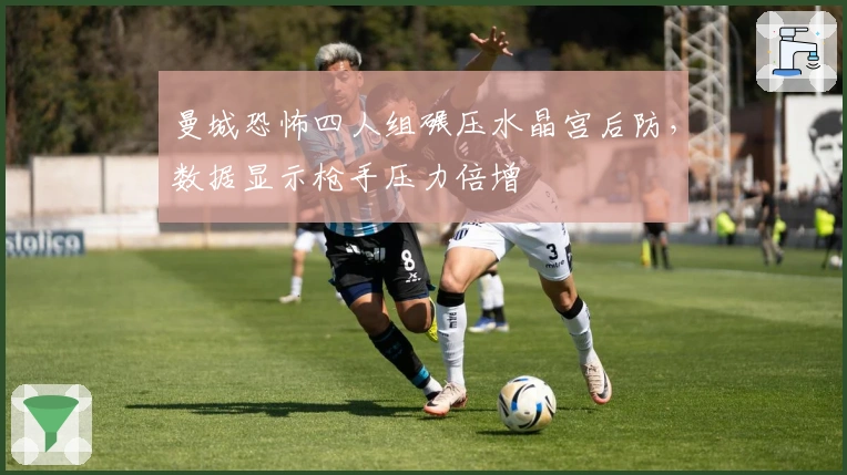 曼城恐怖四人组碾压水晶宫后防，数据显示枪手压力倍增