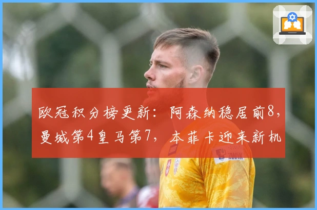 欧冠积分榜更新：阿森纳稳居前8，曼城第4皇马第7，本菲卡迎来新机