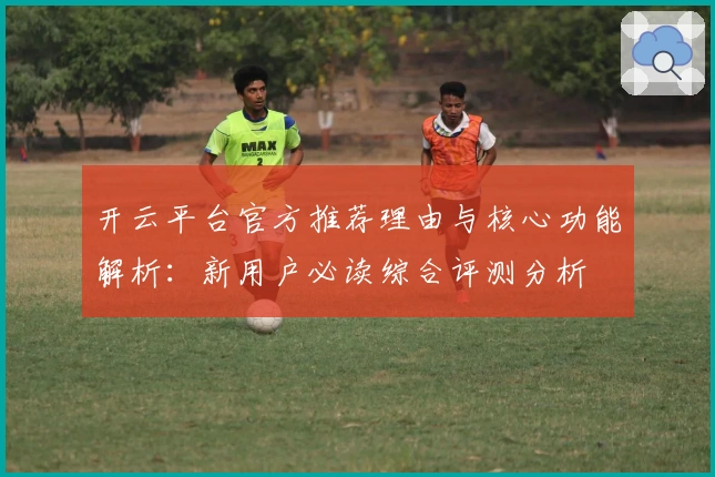 开云平台官方推荐理由与核心功能解析：新用户必读综合评测分析