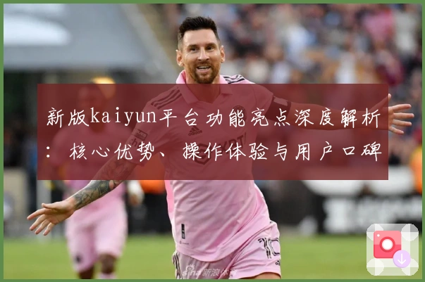 新版kaiyun平台功能亮点深度解析：核心优势、操作体验与用户口碑全面评测
