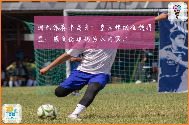 姆巴佩赛季高光：皇马锋线难题再显，熊皇低迷仍为队内第二