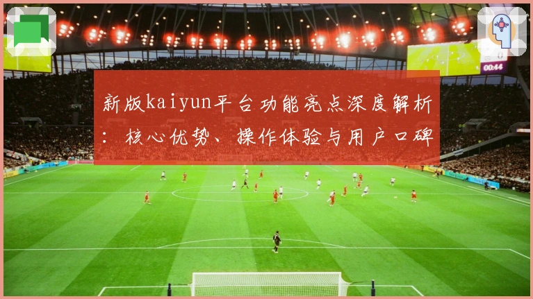 新版kaiyun平台功能亮点深度解析：核心优势、操作体验与用户口碑全面评测