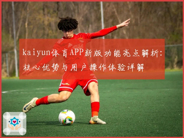 kaiyun体育APP新版功能亮点解析：核心优势与用户操作体验详解