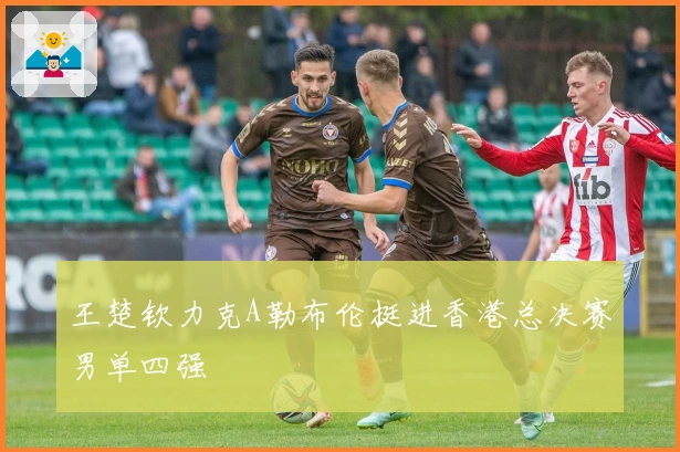王楚钦力克A勒布伦挺进香港总决赛男单四强