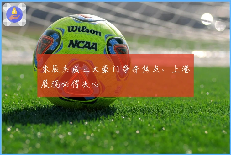 朱辰杰成三大豪门争夺焦点，上港展现必得决心